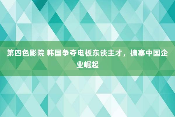 第四色影院 韩国争夺电板东谈主才，搪塞中国企业崛起