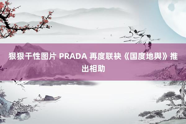 狠狠干性图片 PRADA 再度联袂《国度地舆》推出相助