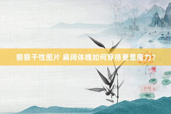 狠狠干性图片 扁阔体魄如何穿搭更显魔力？