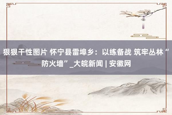 狠狠干性图片 怀宁县雷埠乡：以练备战 筑牢丛林“防火墙”_大皖新闻 | 安徽网