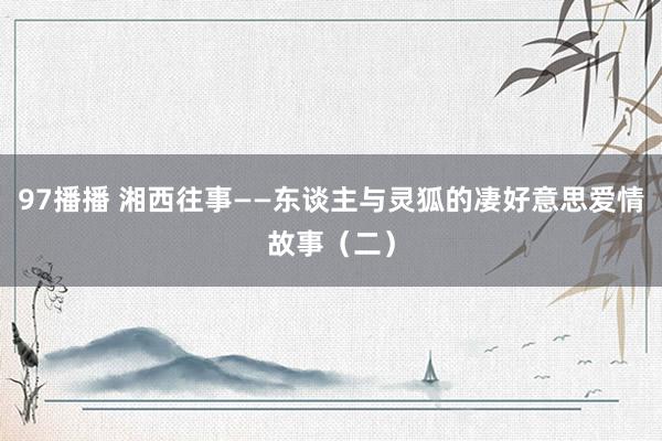 97播播 湘西往事——东谈主与灵狐的凄好意思爱情故事（二）