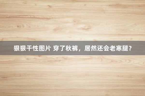 狠狠干性图片 穿了秋裤，居然还会老寒腿？