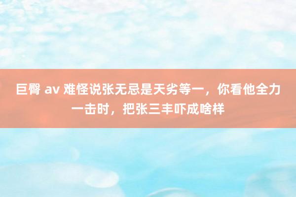 巨臀 av 难怪说张无忌是天劣等一，你看他全力一击时，把张三丰吓成啥样