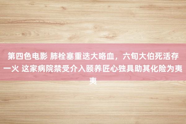 第四色电影 肺栓塞重迭大咯血，六旬大伯死活存一火 这家病院禁受介入颐养匠心独具助其化险为夷