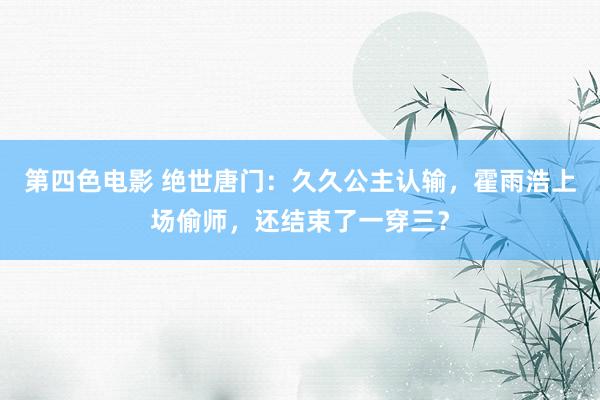 第四色电影 绝世唐门：久久公主认输，霍雨浩上场偷师，还结束了一穿三？