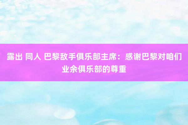 露出 同人 巴黎敌手俱乐部主席：感谢巴黎对咱们业余俱乐部的尊重
