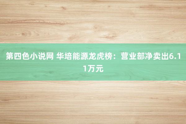 第四色小说网 华培能源龙虎榜：营业部净卖出6.11万元