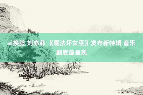 ai换脸 刘亦菲 《魔法坏女巫》发布新特辑 音乐剧底蕴呈现