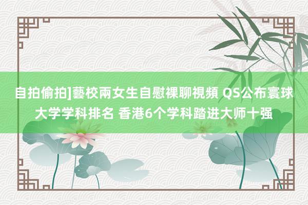 自拍偷拍]藝校兩女生自慰裸聊視頻 QS公布寰球大学学科排名 香港6个学科踏进大师十强