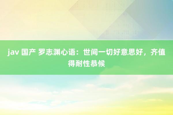 jav 国产 罗志渊心语：世间一切好意思好，齐值得耐性恭候