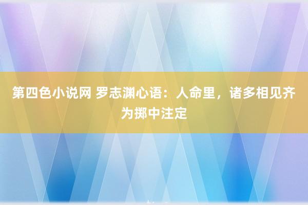 第四色小说网 罗志渊心语：人命里，诸多相见齐为掷中注定