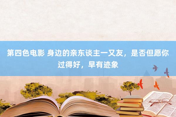 第四色电影 身边的亲东谈主一又友，是否但愿你过得好，早有迹象