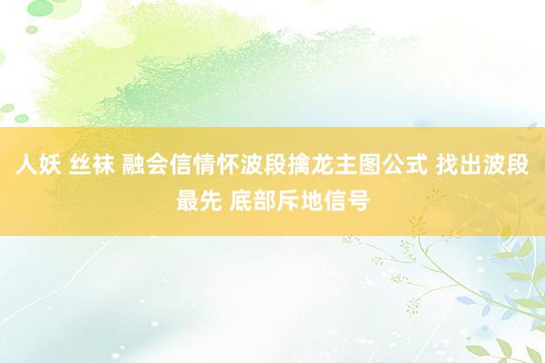 人妖 丝袜 融会信情怀波段擒龙主图公式 找出波段最先 底部斥地信号