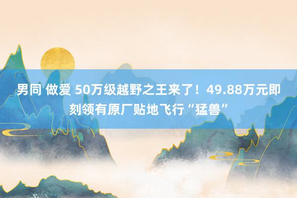 男同 做爱 50万级越野之王来了！49.88万元即刻领有原厂贴地飞行“猛兽”