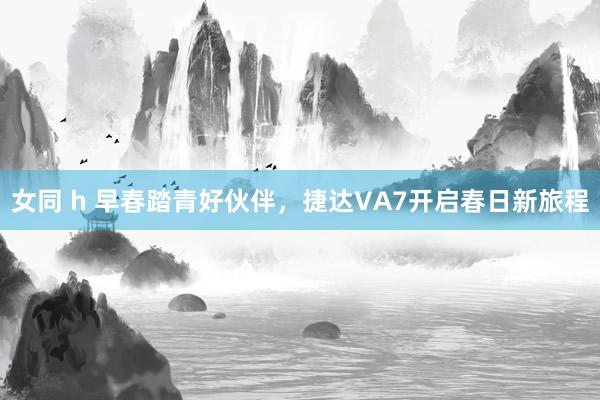 女同 h 早春踏青好伙伴，捷达VA7开启春日新旅程