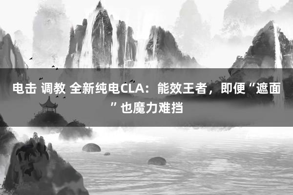 电击 调教 全新纯电CLA：能效王者，即便“遮面”也魔力难挡