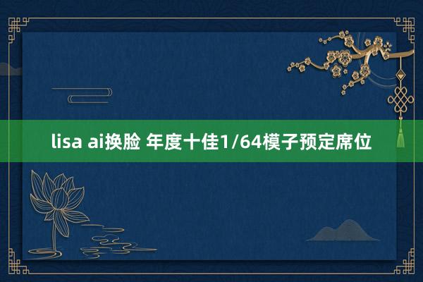 lisa ai换脸 年度十佳1/64模子预定席位