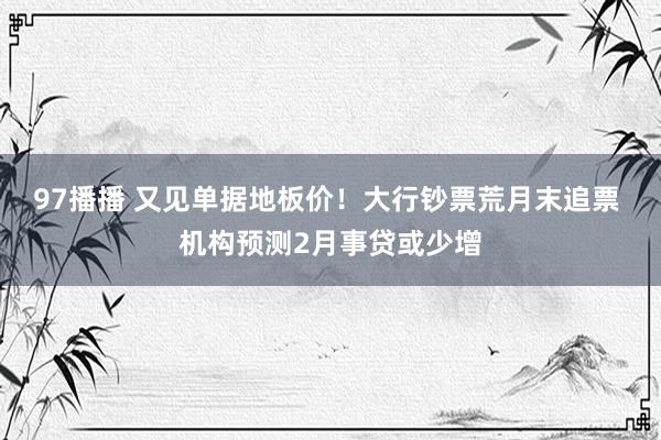 97播播 又见单据地板价！大行钞票荒月末追票 机构预测2月事贷或少增