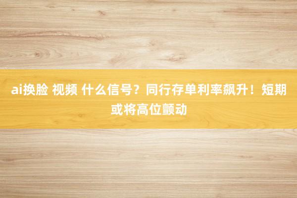 ai换脸 视频 什么信号？同行存单利率飙升！短期或将高位颤动