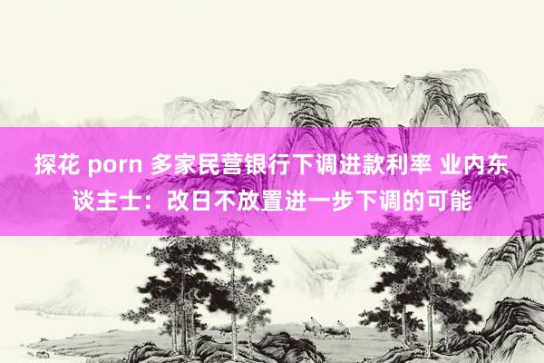 探花 porn 多家民营银行下调进款利率 业内东谈主士：改日不放置进一步下调的可能