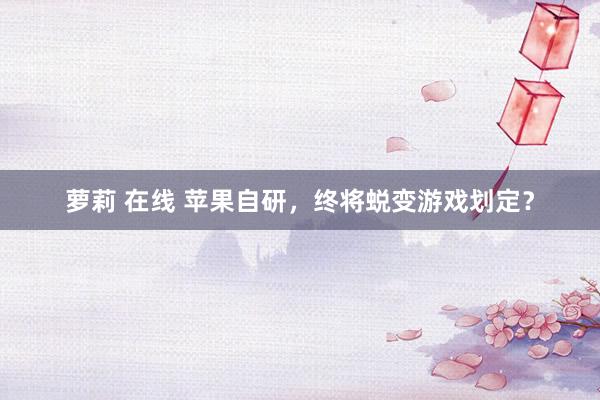 萝莉 在线 苹果自研，终将蜕变游戏划定？