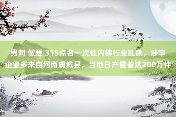 男同 做爱 315点名一次性内裤行业乱象，涉事企业多来自河南虞城县，当地日产量曾达200万件