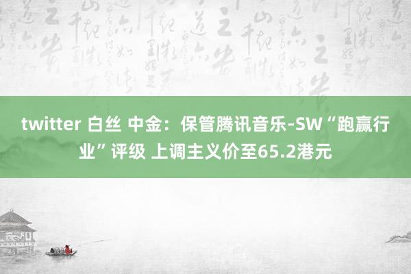 twitter 白丝 中金：保管腾讯音乐-SW“跑赢行业”评级 上调主义价至65.2港元