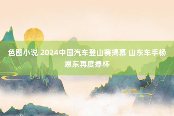 色图小说 2024中国汽车登山赛揭幕 山东车手杨恩东再度捧杯