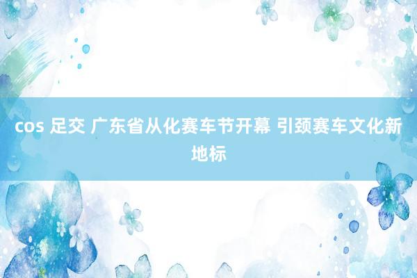 cos 足交 广东省从化赛车节开幕 引颈赛车文化新地标