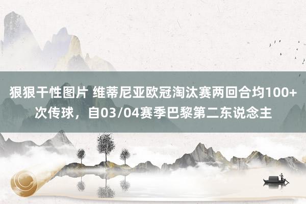 狠狠干性图片 维蒂尼亚欧冠淘汰赛两回合均100+次传球，自03/04赛季巴黎第二东说念主