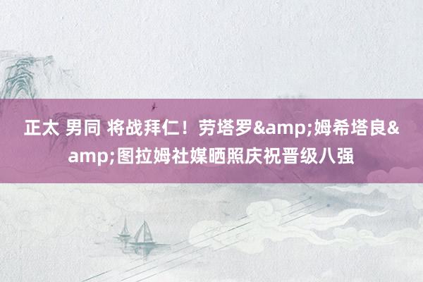 正太 男同 将战拜仁！劳塔罗&姆希塔良&图拉姆社媒晒照庆祝晋级八强