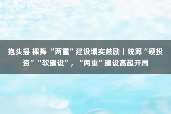 抱头摇 裸舞 “两重”建设塌实鼓励｜统筹“硬投资”“软建设”，“两重”建设高超开局