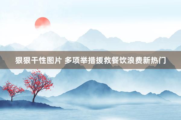 狠狠干性图片 多项举措援救餐饮浪费新热门