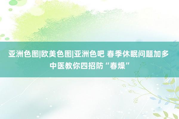 亚洲色图|欧美色图|亚洲色吧 春季休眠问题加多 中医教你四招防“春燥”