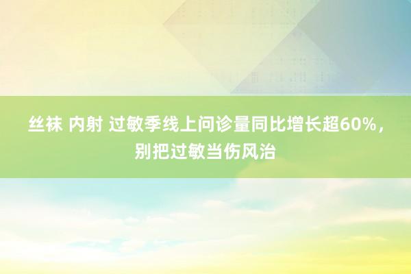 丝袜 内射 过敏季线上问诊量同比增长超60%，别把过敏当伤风治