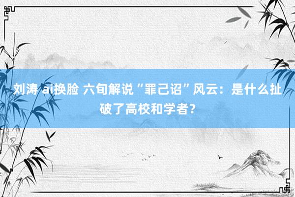刘涛 ai换脸 六旬解说“罪己诏”风云：是什么扯破了高校和学者？