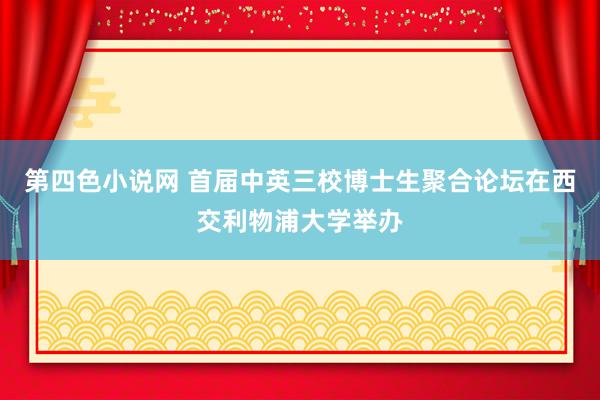第四色小说网 首届中英三校博士生聚合论坛在西交利物浦大学举办