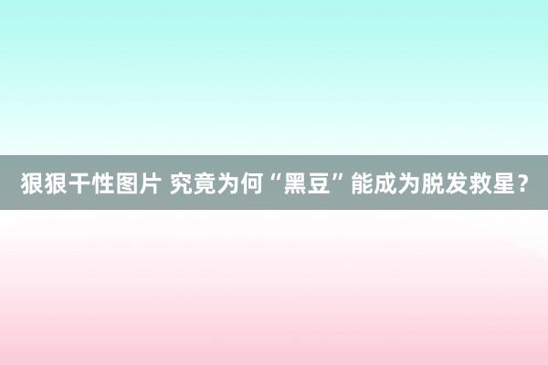 狠狠干性图片 究竟为何“黑豆”能成为脱发救星？