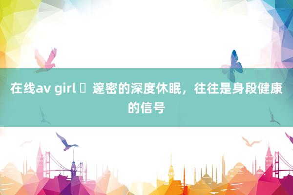 在线av girl ​邃密的深度休眠，往往是身段健康的信号