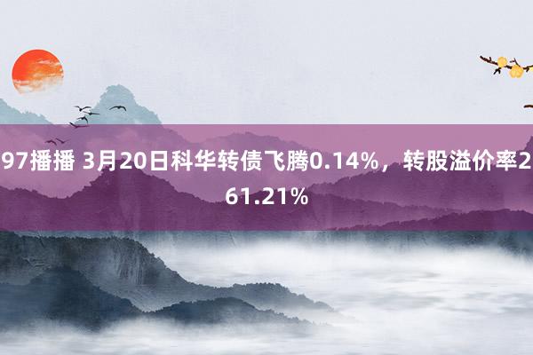 97播播 3月20日科华转债飞腾0.14%，转股溢价率261.21%