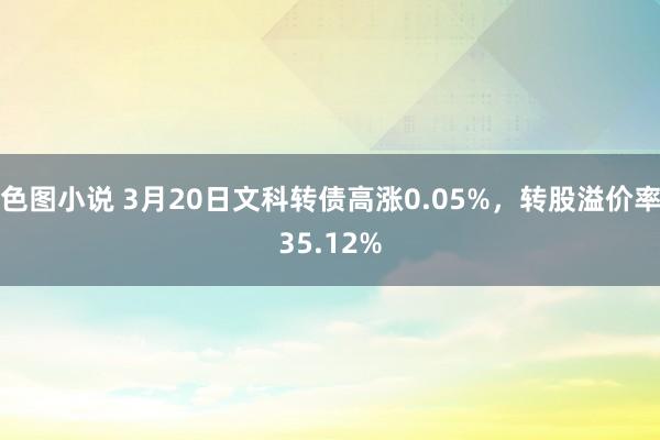 色图小说 3月20日文科转债高涨0.05%，转股溢价率35.12%