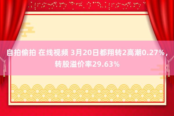 自拍偷拍 在线视频 3月20日都翔转2高潮0.27%，转股溢价率29.63%