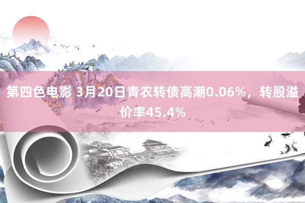 第四色电影 3月20日青农转债高潮0.06%，转股溢价率45.4%