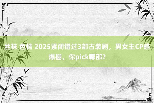 丝袜 色情 2025紧闭错过3部古装剧，男女主CP感爆棚，你pick哪部？