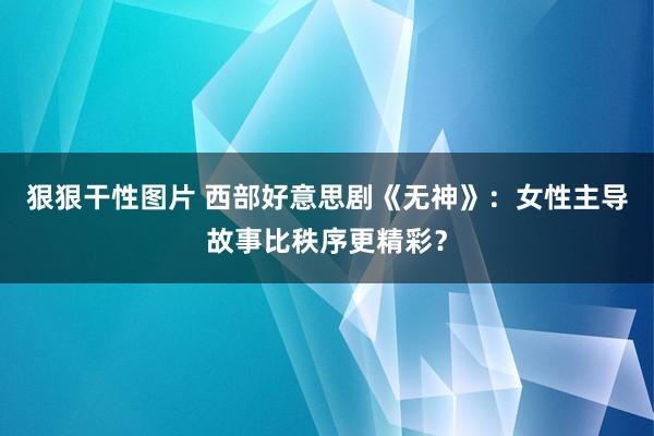 狠狠干性图片 西部好意思剧《无神》：女性主导故事比秩序更精彩？