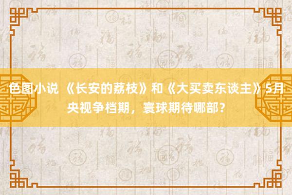 色图小说 《长安的荔枝》和《大买卖东谈主》5月央视争档期，寰球期待哪部？
