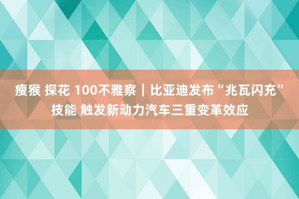 瘦猴 探花 100不雅察｜比亚迪发布“兆瓦闪充”技能 触发新动力汽车三重变革效应