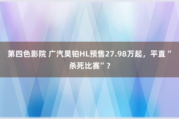 第四色影院 广汽昊铂HL预售27.98万起，平直“杀死比赛”？