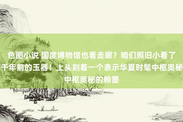 色图小说 国度博物馆也看走眼？咱们照旧小看了这件五千年前的玉器！上头刻着一个表示华夏时髦中枢奥秘的翰墨