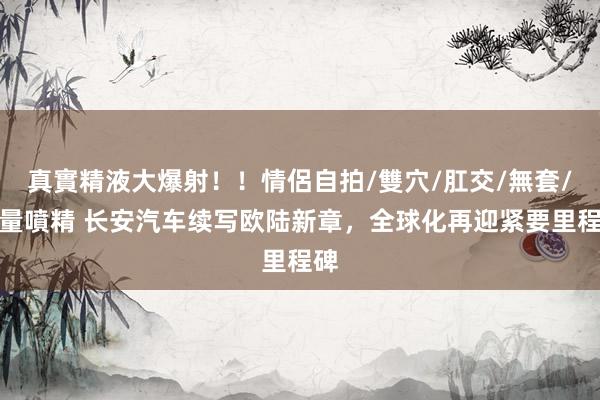 真實精液大爆射！！情侶自拍/雙穴/肛交/無套/大量噴精 长安汽车续写欧陆新章，全球化再迎紧要里程碑